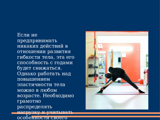 Если не предпринимать никаких действий в отношении развития гибкости тела, эта его способность с годами будет снижаться. Однако работать над повышением эластичности тела можно в любом возрасте. Необходимо грамотно распределять нагрузку и учитывать особенности своего организма. 