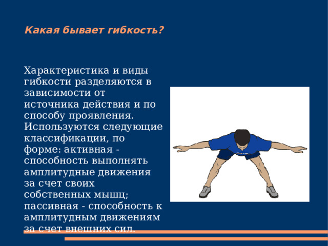 Какая бывает гибкость? Характеристика и виды гибкости разделяются в зависимости от источника действия и по способу проявления. Используются следующие классификации, по форме: активная - способность выполнять амплитудные движения за счет своих собственных мышц; пассивная - способность к амплитудным движениям за счет внешних сил.  