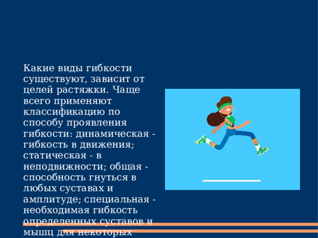 Какие виды гибкости существуют, зависит от целей растяжки. Чаще всего применяют классификацию по способу проявления гибкости: динамическая - гибкость в движения; статическая - в неподвижности; общая - способность гнуться в любых суставах и амплитуде; специальная - необходимая гибкость определенных суставов и мышц для некоторых видов спорта, например. 