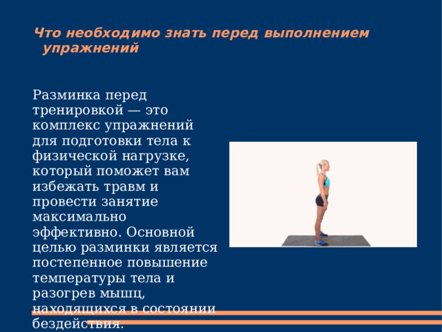 Что необходимо знать перед выполнением упражнений Разминка перед тренировкой — это комплекс упражнений для подготовки тела к физической нагрузке, который поможет вам избежать травм и провести занятие максимально эффективно. Основной целью разминки является постепенное повышение температуры тела и разогрев мышц, находящихся в состоянии бездействия. 
