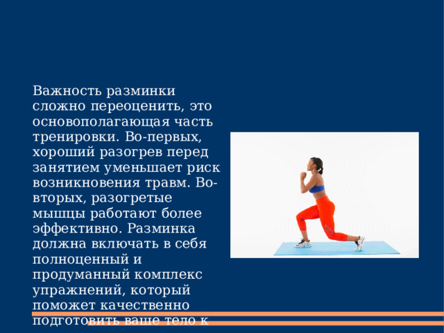 Важность разминки сложно переоценить, это основополагающая часть тренировки. Во-первых, хороший разогрев перед занятием уменьшает риск возникновения травм. Во-вторых, разогретые мышцы работают более эффективно. Разминка должна включать в себя полноценный и продуманный комплекс упражнений, который поможет качественно подготовить ваше тело к тренировке. 
