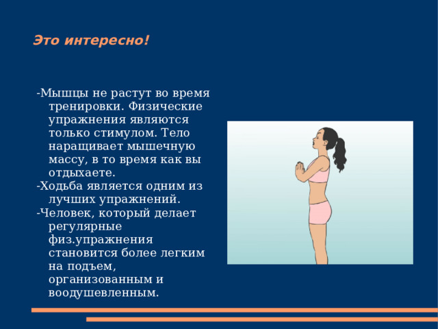 Это интересно! -Мышцы не растут во время тренировки. Физические упражнения являются только стимулом. Тело наращивает мышечную массу, в то время как вы отдыхаете. -Ходьба является одним из лучших упражнений. -Человек, который делает регулярные физ.упражнения становится более легким на подъем, организованным и воодушевленным. 