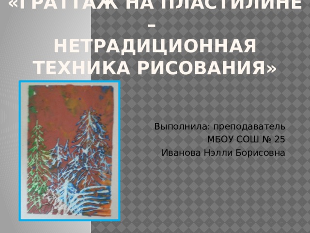 «Граттаж на пластилине –  нетрадиционная техника рисования»   Выполнила: преподаватель МБОУ СОШ № 25 Иванова Нэлли Борисовна 