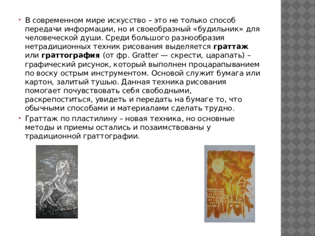 В современном мире искусство – это не только способ передачи информации, но и своеобразный «будильник» для человеческой души. Среди большого разнообразия нетрадиционных техник рисования выделяется граттаж или граттография (от фр. Gratter —  скрести,  царапать) –  графический рисунок, который выполнен процарапыванием по воску острым инструментом. Основой служит бумага или картон, залитый тушью. Данная техника рисования помогает почувствовать себя свободными, раскрепоститься, увидеть и передать на бумаге то, что обычными способами и материалами сделать трудно. Граттаж по пластилину – новая техника, но основные методы и приемы остались и позаимствованы у традиционной граттографии. 