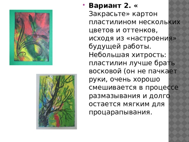 Вариант 2. « Закрасьте» картон пластилином нескольких цветов и оттенков, исходя из «настроения» будущей работы. Небольшая хитрость: пластилин лучше брать восковой (он не пачкает руки, очень хорошо смешивается в процессе размазывания и долго остается мягким для процарапывания. 