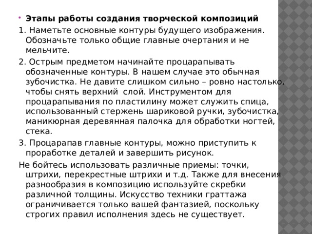 Этапы работы создания творческой композиций 1. Наметьте основные контуры будущего изображения. Обозначьте только общие главные очертания и не мельчите. 2. Острым предметом начинайте процарапывать обозначенные контуры. В нашем случае это обычная зубочистка. Не давите слишком сильно – ровно настолько, чтобы снять верхний слой. Инструментом для процарапывания по пластилину может служить спица, использованный стержень шариковой ручки, зубочистка, маникюрная деревянная палочка для обработки ногтей, стека. 3. Процарапав главные контуры, можно приступить к проработке деталей и завершить рисунок. Не бойтесь использовать различные приемы: точки, штрихи, перекрестные штрихи и т.д. Также для внесения разнообразия в композицию используйте скребки различной толщины. Искусство техники граттажа ограничивается только вашей фантазией, поскольку строгих правил исполнения здесь не существует. 