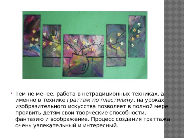 Тем не менее, работа в нетрадиционных техниках, а именно в технике граттаж по пластилину , на уроках изобразительного искусства позволяет в полной мере проявить детям свои творческие способности, фантазию и воображение. Процесс создания граттажа очень увлекательный и интересный. 