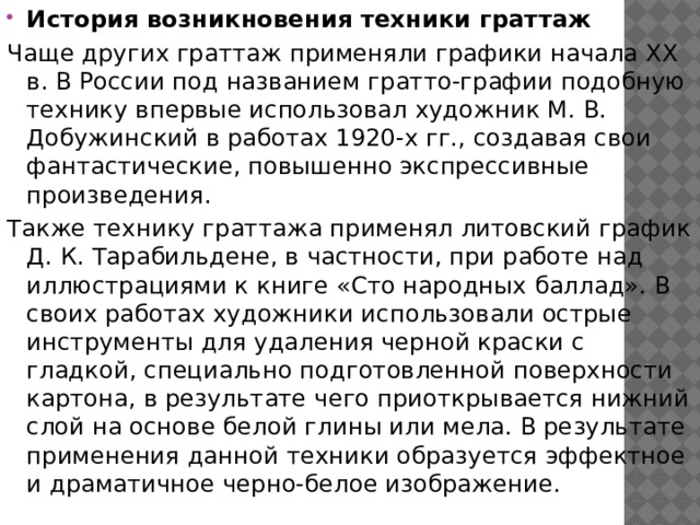 История возникновения техники граттаж Чаще других граттаж применяли графики начала XX в. В России под названием гратто-графии подобную технику впервые использовал художник М. В. Добужинский в работах 1920-х гг., создавая свои фантастические, повышенно экспрессивные произведения. Также технику граттажа применял литовский график Д. К. Тарабильдене, в частности, при работе над иллюстрациями к книге «Сто народных баллад». В своих работах художники использовали острые инструменты для удаления черной краски с гладкой, специально подготовленной поверхности картона, в результате чего приоткрывается нижний слой на основе белой глины или мела. В результате применения данной техники образуется эффектное и драматичное черно-белое изображение. 
