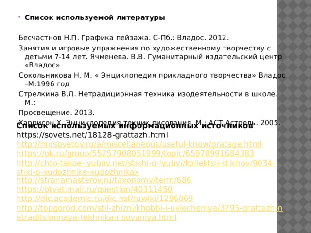 Список используемой литературы   Бесчастнов Н.П. Графика пейзажа. С-Пб.: Владос. 2012. Занятия и игровые упражнения по художественному творчеству с детьми 7-14 лет. Ячменева. В.В. Гуманитарный издательский центр «Владос» Сокольникова Н. М. « Энциклопедия прикладного творчества» Владос –М:1996 год Стрелкина В.Л. Нетрадиционная техника изодеятельности в школе. М.: Просвещение. 2013. Харрисон Х. Энциклопедия техник рисования. М.: АСТ Астрель. 2005. Список используемых информационных источников https://sovets.net/18128-grattazh.html http://mirsovetov.ru/a/miscellaneous/useful-know/gratage.html https://ok.ru/group/55257908051999/topic/65978991684383 http://chto-takoe-lyubov.net/stikhi-o-lyubvi/kollektsii-stikhov/9034-stixi-o-xudozhnike-xudozhnikax http://stranamasterov.ru/taxonomy/term/686 https://otvet.mail.ru/question/40311450 http://dic.academic.ru/dic.nsf/ruwiki/1296069 http://topgorod.com/stil-zhizni/khobbi-i-uvlecheniya/3795-grattazh-netraditsionnaya-tekhnika-risovaniya.html 