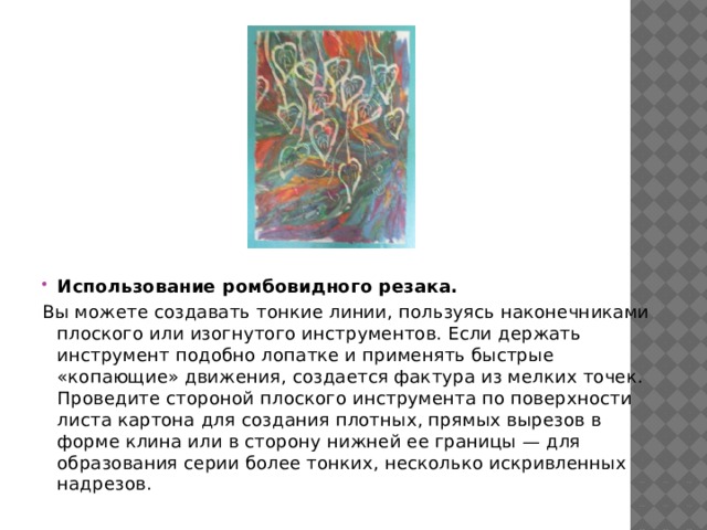 Использование ромбовидного резака. Вы можете создавать тонкие линии, пользуясь наконечниками плоского или изогнутого инструментов. Если держать инструмент подобно лопатке и применять быстрые «копающие» движения, создается фактура из мелких точек. Проведите стороной плоского инструмента по поверхности листа картона для создания плотных, прямых вырезов в форме клина или в сторону нижней ее границы — для образования серии более тонких, несколько искривленных надрезов. 