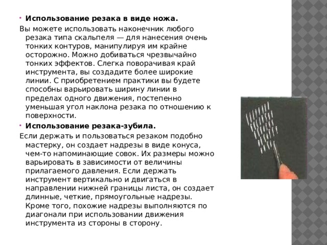 Использование резака в виде ножа. Вы можете использовать наконечник любого резака типа скальпеля — для нанесения очень тонких контуров, манипулируя им крайне осторожно. Можно добиваться чрезвычайно тонких эффектов. Слегка поворачивая край инструмента, вы создадите более широкие линии. С приобретением практики вы будете способны варьировать ширину линии в пределах одного движения, постепенно уменьшая угол наклона резака по отношению к поверхности. Использование резака-зубила. Если держать и пользоваться резаком подобно мастерку, он создает надрезы в виде конуса, чем-то напоминающие совок. Их размеры можно варьировать в зависимости от величины прилагаемого давления. Если держать инструмент вертикально и двигаться в направлении нижней границы листа, он создает длинные, четкие, прямоугольные надрезы. Кроме того, похожие надрезы выполняются по диагонали при использовании движения инструмента из стороны в сторону. 