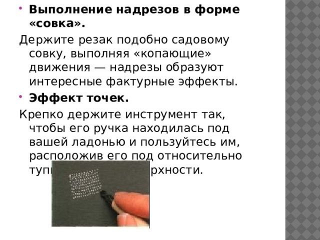 Выполнение надрезов в форме «совка». Держите резак подобно садовому совку, выполняя «копающие» движения — надрезы образуют интересные фактурные эффекты. Эффект точек. Крепко держите инструмент так, чтобы его ручка находилась под вашей ладонью и пользуйтесь им, расположив его под относительно тупым углом к поверхности. 