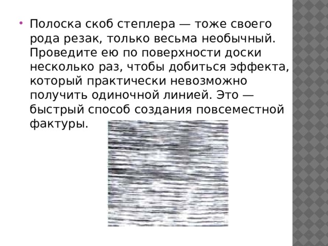 Полоска скоб степлера — тоже своего рода резак, только весьма необычный. Проведите ею по поверхности доски несколько раз, чтобы добиться эффекта, который практически невозможно получить одиночной линией. Это — быстрый способ создания повсеместной фактуры. 