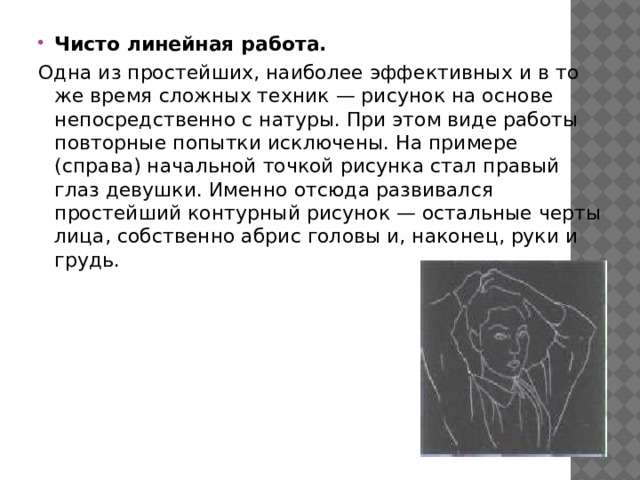 Чисто линейная работа. Одна из простейших, наиболее эффективных и в то же время сложных техник — рисунок на основе непосредственно с натуры. При этом виде работы повторные попытки исключены. На примере (справа) начальной точкой рисунка стал правый глаз девушки. Именно отсюда развивался простейший контурный рисунок — остальные черты лица, собственно абрис головы и, наконец, руки и грудь. 
