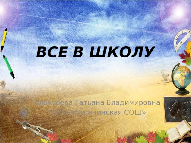 ВСЕ В ШКОЛУ Алексеева Татьяна Владимировна МБОУ «Сусанинская СОШ» 