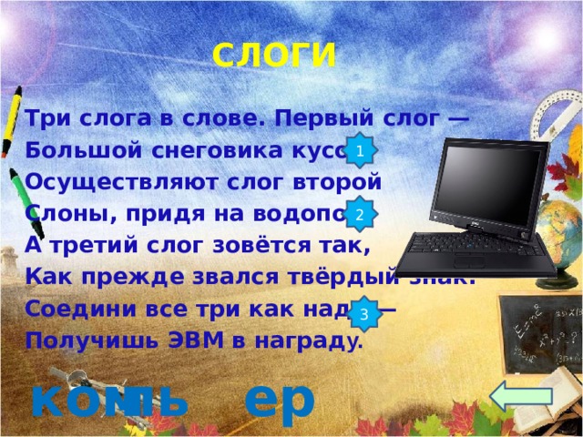  СЛОГИ Три слога в слове. Первый слог — Большой снеговика кусок. Осуществляют слог второй Слоны, придя на водопой. А третий слог зовётся так, Как прежде звался твёрдый знак. Соедини все три как надо — Получишь ЭВМ в наград у.   1 2 3 пьют ер ком 