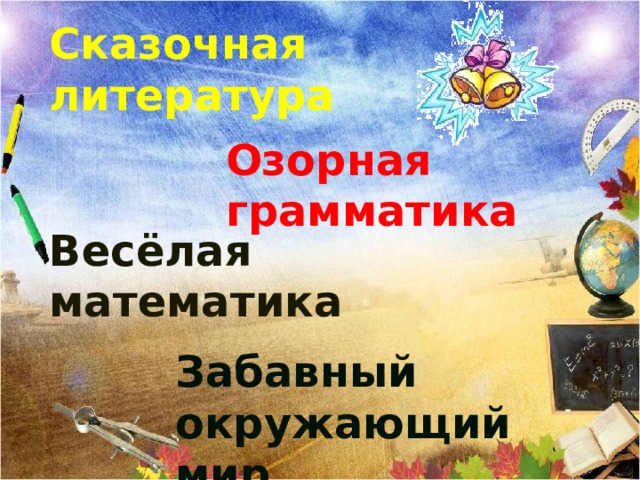 Сказочная литература Озорная грамматика Весёлая математика Выберите первый урок. После того, когда все уроки «исчезнут»- Бодро и уверенно школьный год вы начали. Много интересного ждёт вас впереди. С каждою страницею, с каждою задачею С каждою отметкой будете расти! С началом учебного года!   Вед. А сейчас для вас прозвучат указы - напутствия.  нажать на звонок- указ всем школьников .    Забавный окружающий мир  