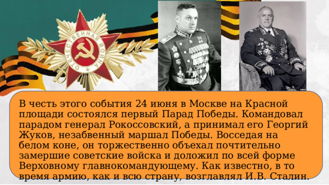 В честь этого события 24 июня в Москве на Красной площади состоялся первый Парад Победы. Командовал парадом генерал Рокоссовский, а принимал его Георгий Жуков, незабвенный маршал Победы. Восседая на белом коне, он торжественно объехал почтительно замершие советские войска и доложил по всей форме Верховному главнокомандующему. Как известно, в то время армию, как и всю страну, возглавлял И.В. Сталин.  