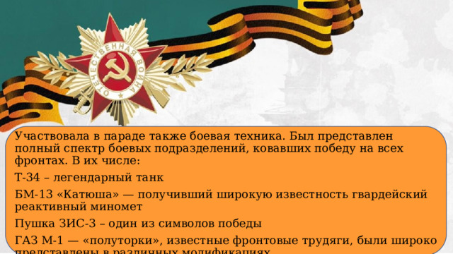 Участвовала в параде также боевая техника. Был представлен полный спектр боевых подразделений, ковавших победу на всех фронтах. В их числе: Т-34 – легендарный танк БМ-13 «Катюша» — получивший широкую известность гвардейский реактивный миномет Пушка ЗИС-3 – один из символов победы ГАЗ М-1 — «полуторки», известные фронтовые трудяги, были широко представлены в различных модификациях.  