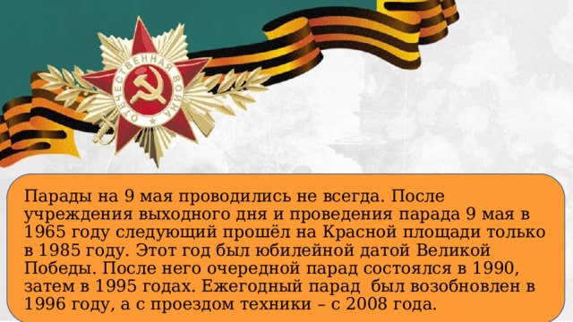 Парады на 9 мая проводились не всегда. После учреждения выходного дня и проведения парада 9 мая в 1965 году следующий прошёл на Красной площади только в 1985 году. Этот год был юбилейной датой Великой Победы. После него очередной парад состоялся в 1990, затем в 1995 годах. Ежегодный парад был возобновлен в 1996 году, а с проездом техники – с 2008 года.  