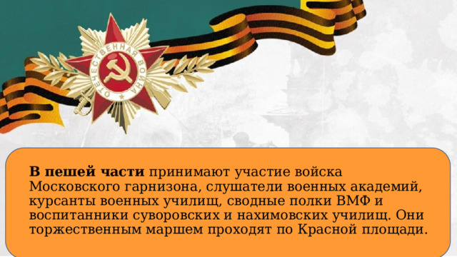 В пешей части принимают участие войска Московского гарнизона, слушатели военных академий, курсанты военных училищ, сводные полки ВМФ и воспитанники суворовских и нахимовских училищ. Они торжественным маршем проходят по Красной площади.  