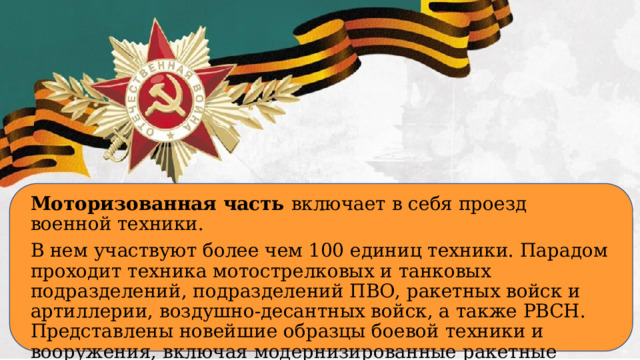 Моторизованная часть включает в себя проезд военной техники. В нем участвуют более чем 100 единиц техники. Парадом проходит техника мотострелковых и танковых подразделений, подразделений ПВО, ракетных войск и артиллерии, воздушно-десантных войск, а также РВСН. Представлены новейшие образцы боевой техники и вооружения, включая модернизированные ракетные комплексы стратегического назначения «Тополь-М».  