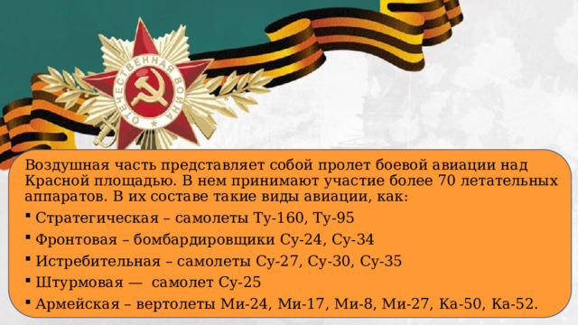 Воздушная часть представляет собой пролет боевой авиации над Красной площадью. В нем принимают участие более 70 летательных аппаратов. В их составе такие виды авиации, как: Стратегическая – самолеты Ту-160, Ту-95 Фронтовая – бомбардировщики Су-24, Су-34 Истребительная – самолеты Су-27, Су-30, Су-35 Штурмовая — самолет Су-25 Армейская – вертолеты Ми-24, Ми-17, Ми-8, Ми-27, Ка-50, Ка-52.  