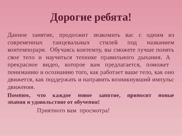 Дорогие ребята! Данное занятие, продолжит знакомить вас с одним из современных танцевальных стилей под названием контемпорари. Обучаясь контемпу, вы сможете лучше понять свое тело и научиться технике правильного дыхания. А прекрасное видео, которое вам предлагается, поможет пониманию и осознанию того, как работает ваше тело, как оно движется, как поддержать и направить возникнувший импульс движения. Помним, что каждое новое занятие, приносит новые знания   и удовольствие от обучения!  Приятного вам просмотра!   
