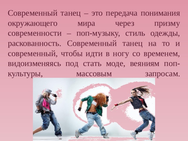 Современный танец – это передача понимания окружающего мира через призму современности – поп-музыку, стиль одежды, раскованность. Современный танец на то и современный, чтобы идти в ногу со временем, видоизменяясь под стать моде, веяниям поп-культуры, массовым запросам.   