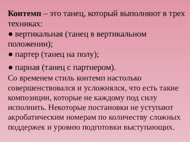 Контемп – это танец, который выполняют в трех техниках:  ● вертикальная (танец в вертикальном  положении);  ● партер (танец на полу);  ● парная (танец с партнером).   Со временем стиль контемп настолько совершенствовался и усложнялся, что есть такие композиции, которые не каждому под силу исполнить. Некоторые постановки не уступают акробатическим номерам по количеству сложных поддержек и уровню подготовки выступающих. 