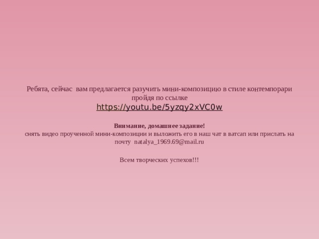    Ребята, сейчас вам предлагается разучить мини-композицию в стиле контемпорари пройдя по ссылке  https :// youtu.be/5yzqy2xVC0w   Внимание, домашнее задание!  снять видео проученной мини-композиции и выложить его в наш чат в ватсап или прислать на почту natalya_1969.69@mail.ru   Всем творческих успехов!!!        
