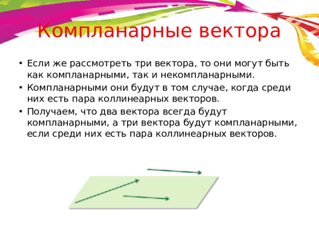 Компланарные вектора Если же рассмотреть три вектора, то они могут быть как компланарными, так и некомпланарными. Компланарными они будут в том случае, когда среди них есть пара коллинеарных векторов. Получаем, что два вектора всегда будут компланарными, а три вектора будут компланарными, если среди них есть пара коллинеарных векторов. 