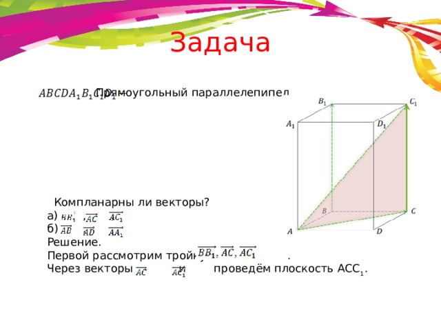Задача Прямоугольный параллелепипед    Компланарны ли векторы? а) , , б) , , Решение. Первой рассмотрим тройку                     . Через векторы      и      проведём плоскость ACC 1 . 