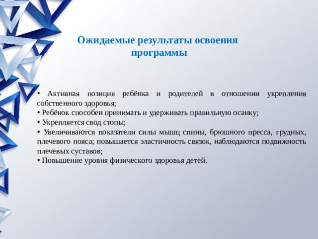 Ожидаемые результаты освоения  программы  Активная позиция ребёнка и родителей в отношении укрепления собственного здоровья;  Ребёнок способен принимать и удерживать правильную осанку;  Укрепляется свод стопы;  Увеличиваются показатели силы мышц спины, брюшного пресса, грудных, плечевого пояса; по­вышается эластичность связок, наблюдаются подвижность плечевых суставов;  Повышение уровня физического здоровья детей. 