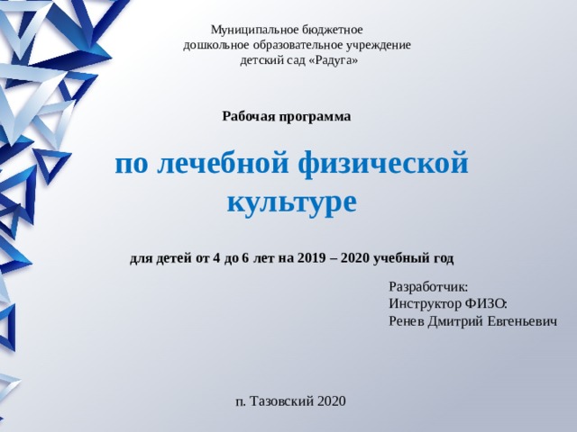 Муниципальное бюджетное  дошкольное образовательное учреждение  детский сад «Радуга»  Рабочая программа по лечебной физической культуре  для детей от 4 до 6 лет на 2019 – 2020 учебный год Разработчик: Инструктор ФИЗО: Ренев Дмитрий Евгеньевич п. Тазовский 2020 