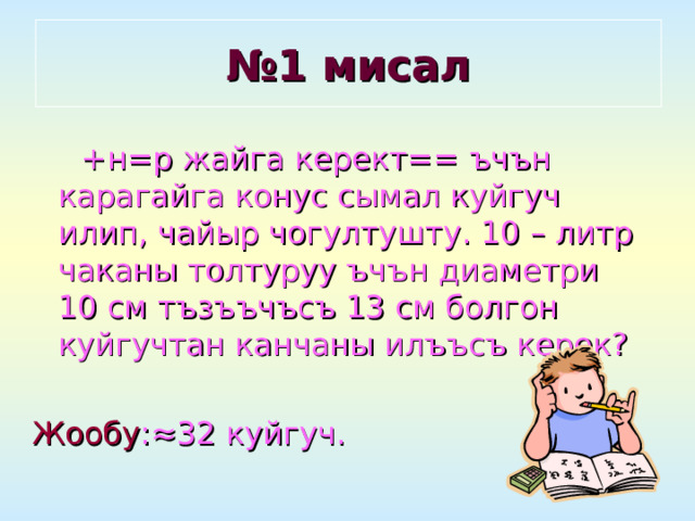 № 1 мисал  +н=р жайга керект== ъчън карагайга конус сымал куйгуч илип, чайыр чогултушту. 10 – литр чаканы толтуруу ъчън диаметри 10 см тъзъъчъсъ 13 см болгон куйгучтан канчаны илъъсъ керек? Жообу : ≈32 куйгуч. 