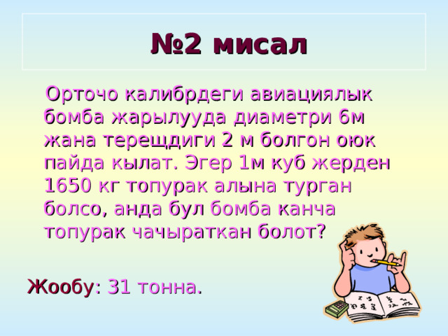 № 2 мисал  Орточо калибрдеги авиациялык бомба жарылууда диаметри 6м жана терещдиги 2 м болгон оюк пайда кылат. Эгер 1м куб жерден 1650 кг топурак алына турган болсо, анда бул бомба канча топурак чачыраткан болот? Жообу : 31 тонна. 
