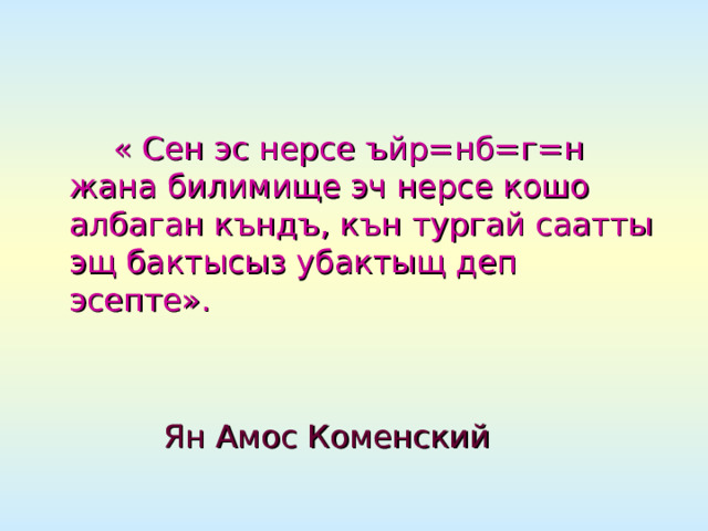 « Сен эс нерсе ъйр=нб=г=н жана билимище эч нерсе кошо албаган къндъ, кън тургай саатты эщ бактысыз убактыщ деп эсепте».   Ян Амос Коменский 