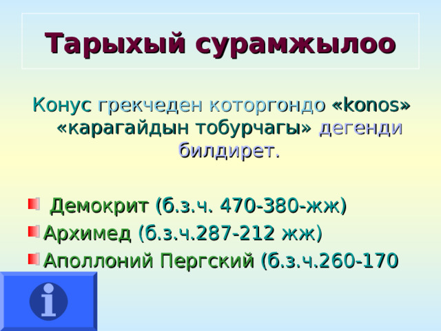 Тарыхый сурамжылоо Конус грекчеден которгондо  « konos »  «карагайдын тобурчагы» дегенди билдирет.  Демокрит  (б.з.ч. 470-380-жж) Архимед  (б.з.ч.287-212 жж) Аполлоний Пергский (б.з.ч.260-170 жж)  