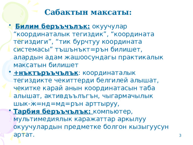 Сабактын максаты:   Билим беръъчълък: окуучулар “координаталык тегиздик”, “координата тегиздиги”, “тик бурчтуу координата системасы” тъшънъкт=рън билишет, алардын адам жашоосундагы практикалык максатын билишет +нъктъръъчълък : координаталык тегиздикте чекиттерди белгилей алышат, чекитке карай анын координатасын таба алышат, активдъълъгън, чыгармачылык шык-ж=нд=мд=рън арттыруу, Тарбия беръъчълък: компьютер, мультимедиялык каражаттар аркылуу окуучулардын предметке болгон кызыгуусун артат. 2 