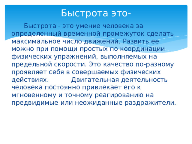 Быстрота это-  Быстрота - это умение человека за определенный временной промежуток сделать максимальное число движений. Развить ее можно при помощи простых по координации физических упражнений, выполняемых на предельной скорости. Это качество по-разному проявляет себя в совершаемых физических действиях. Двигательная деятельность человека постоянно привлекает его к мгновенному и точному реагированию на предвидимые или неожиданные раздражители. 