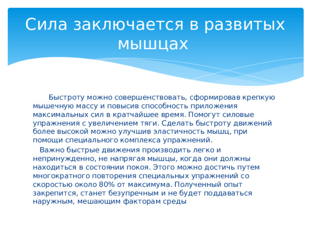 Сила заключается в развитых мышцах  Быстроту можно совершенствовать, сформировав крепкую мышечную массу и повысив способность приложения максимальных сил в кратчайшее время. Помогут силовые упражнения с увеличением тяги. Сделать быстроту движений более высокой можно улучшив эластичность мышц, при помощи специального комплекса упражнений.  Важно быстрые движения производить легко и непринужденно, не напрягая мышцы, когда они должны находиться в состоянии покоя. Этого можно достичь путем многократного повторения специальных упражнений со скоростью около 80% от максимума. Полученный опыт закрепится, станет безупречным и не будет поддаваться наружным, мешающим факторам среды 
