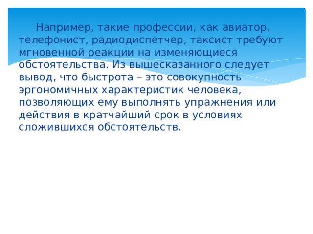  Например, такие профессии, как авиатор, телефонист, радиодиспетчер, таксист требуют мгновенной реакции на изменяющиеся обстоятельства. Из вышесказанного следует вывод, что быстрота – это совокупность эргономичных характеристик человека, позволяющих ему выполнять упражнения или действия в кратчайший срок в условиях сложившихся обстоятельств. 