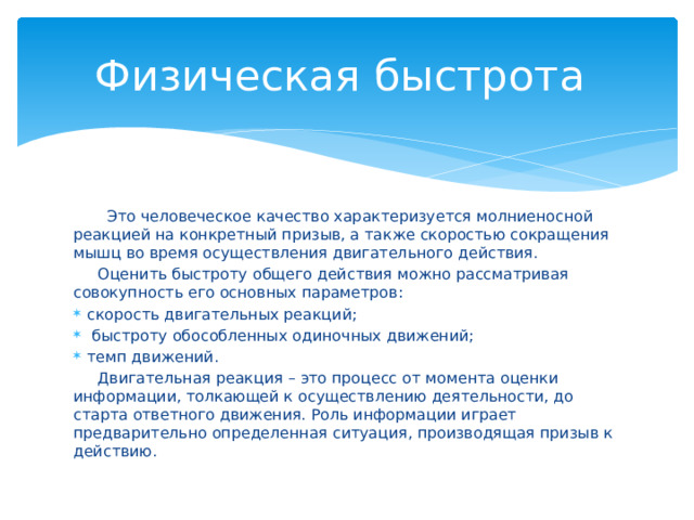 Физическая быстрота  Это человеческое качество характеризуется молниеносной реакцией на конкретный призыв, а также скоростью сокращения мышц во время осуществления двигательного действия.  Оценить быстроту общего действия можно рассматривая совокупность его основных параметров: скорость двигательных реакций;  быстроту обособленных одиночных движений; темп движений.  Двигательная реакция – это процесс от момента оценки информации, толкающей к осуществлению деятельности, до старта ответного движения. Роль информации играет предварительно определенная ситуация, производящая призыв к действию. 