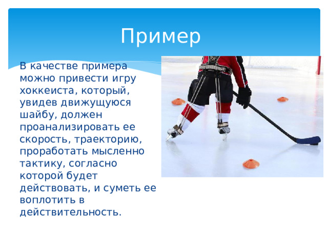 Пример В качестве примера можно привести игру хоккеиста, который, увидев движущуюся шайбу, должен проанализировать ее скорость, траекторию, проработать мысленно тактику, согласно которой будет действовать, и суметь ее воплотить в действительность. 