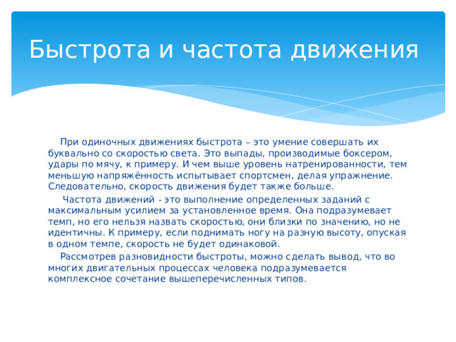 Быстрота и частота движения  При одиночных движениях быстрота – это умение совершать их буквально со скоростью света. Это выпады, производимые боксером, удары по мячу, к примеру. И чем выше уровень натренированности, тем меньшую напряжённость испытывает спортсмен, делая упражнение. Следовательно, скорость движения будет также больше.  Частота движений - это выполнение определенных заданий с максимальным усилием за установленное время. Она подразумевает темп, но его нельзя назвать скоростью, они близки по значению, но не идентичны. К примеру, если поднимать ногу на разную высоту, опуская в одном темпе, скорость не будет одинаковой.  Рассмотрев разновидности быстроты, можно сделать вывод, что во многих двигательных процессах человека подразумевается комплексное сочетание вышеперечисленных типов. 