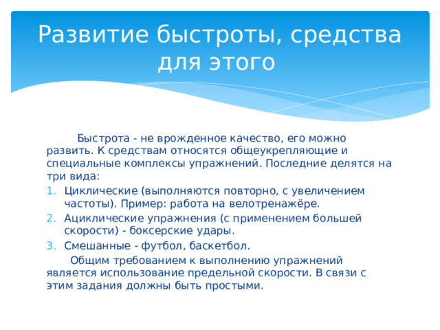 Развитие быстроты, средства для этого  Быстрота - не врожденное качество, его можно развить. К средствам относятся общеукрепляющие и специальные комплексы упражнений. Последние делятся на три вида: Циклические (выполняются повторно, с увеличением частоты). Пример: работа на велотренажёре. Ациклические упражнения (с применением большей скорости) - боксерские удары. Смешанные - футбол, баскетбол.  Общим требованием к выполнению упражнений является использование предельной скорости. В связи с этим задания должны быть простыми. 