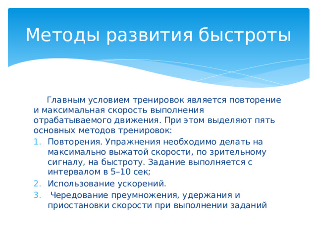 Методы развития быстроты  Главным условием тренировок является повторение и максимальная скорость выполнения отрабатываемого движения. При этом выделяют пять основных методов тренировок: Повторения. Упражнения необходимо делать на максимально выжатой скорости, по зрительному сигналу, на быстроту. Задание выполняется с интервалом в 5–10 сек; Использование ускорений.  Чередование преумножения, удержания и приостановки скорости при выполнении заданий 
