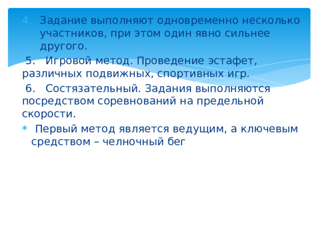 Задание выполняют одновременно несколько участников, при этом один явно сильнее другого.  5. Игровой метод. Проведение эстафет, различных подвижных, спортивных игр.  6. Состязательный. Задания выполняются посредством соревнований на предельной скорости.  Первый метод является ведущим, а ключевым средством – челночный бег 