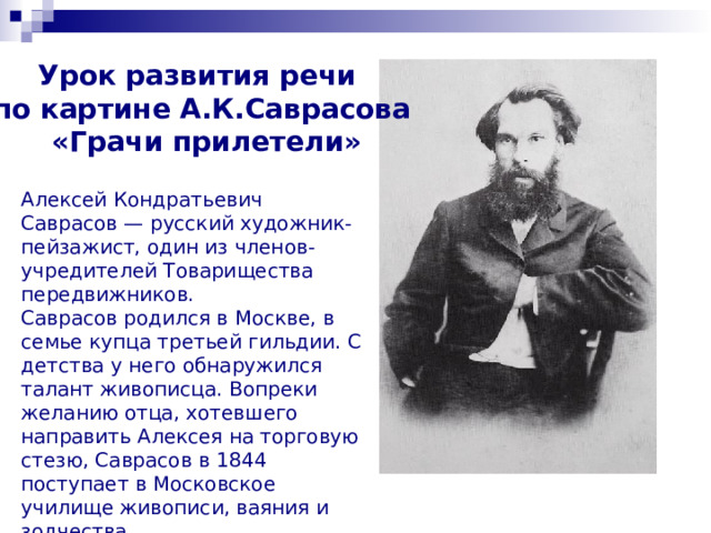 Урок развития речи по картине А.К.Саврасова  «Грачи прилетели» Алексей Кондратьевич Саврасов — русский художник-пейзажист, один из членов-учредителей Товарищества передвижников.  Саврасов родился в Москве, в семье купца третьей гильдии. С детства у него обнаружился талант живописца. Вопреки желанию отца, хотевшего направить Алексея на торговую стезю, Саврасов в 1844 поступает в Московское училище живописи, ваяния и зодчества.    